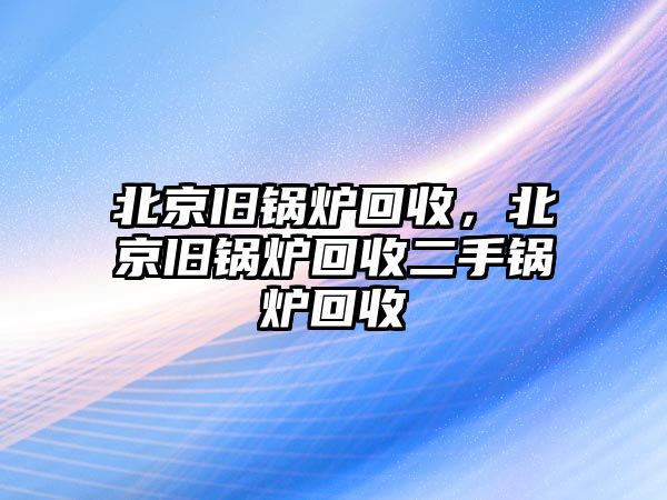 北京舊鍋爐回收，北京舊鍋爐回收二手鍋爐回收