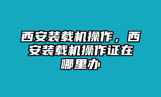 西安裝載機(jī)操作，西安裝載機(jī)操作證在哪里辦