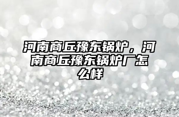 河南商丘豫東鍋爐，河南商丘豫東鍋爐廠怎么樣