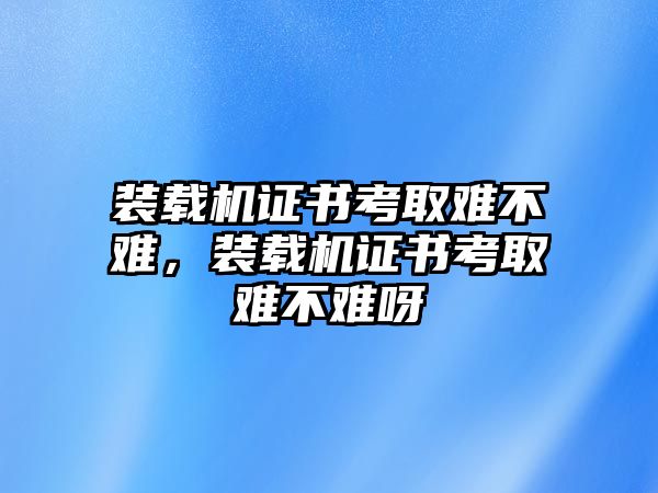 裝載機(jī)證書考取難不難，裝載機(jī)證書考取難不難呀