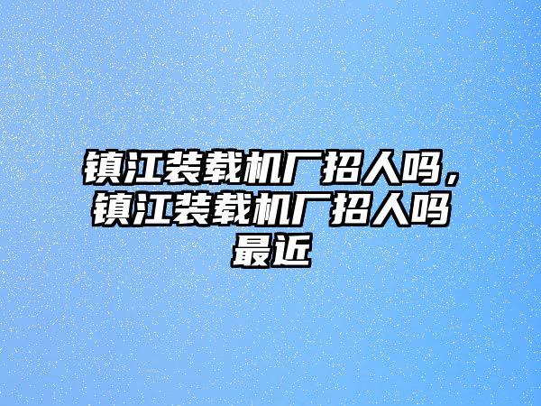 鎮(zhèn)江裝載機(jī)廠招人嗎，鎮(zhèn)江裝載機(jī)廠招人嗎最近