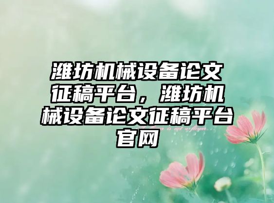 濰坊機械設(shè)備論文征稿平臺，濰坊機械設(shè)備論文征稿平臺官網(wǎng)