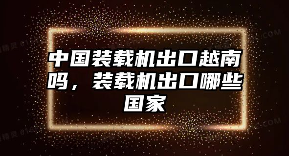 中國(guó)裝載機(jī)出口越南嗎，裝載機(jī)出口哪些國(guó)家