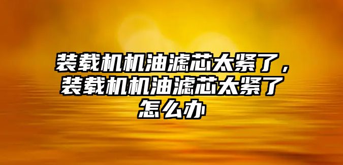 裝載機(jī)機(jī)油濾芯太緊了，裝載機(jī)機(jī)油濾芯太緊了怎么辦