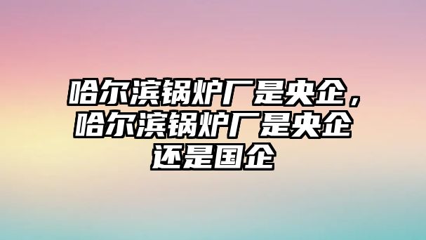 哈爾濱鍋爐廠是央企，哈爾濱鍋爐廠是央企還是國(guó)企