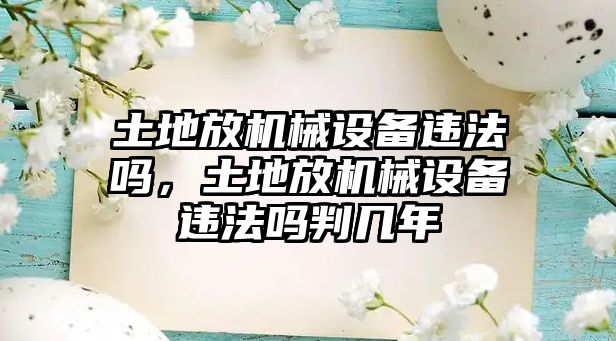 土地放機械設(shè)備違法嗎，土地放機械設(shè)備違法嗎判幾年