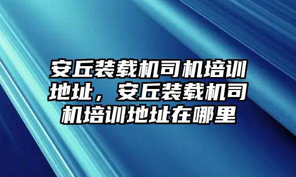 安丘裝載機司機培訓(xùn)地址，安丘裝載機司機培訓(xùn)地址在哪里