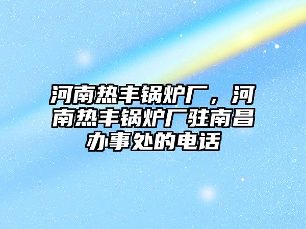 河南熱豐鍋爐廠，河南熱豐鍋爐廠駐南昌辦事處的電話