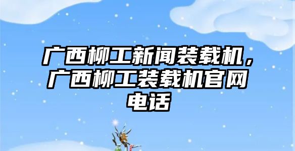 廣西柳工新聞裝載機，廣西柳工裝載機官網電話