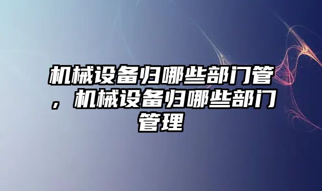 機械設(shè)備歸哪些部門管，機械設(shè)備歸哪些部門管理