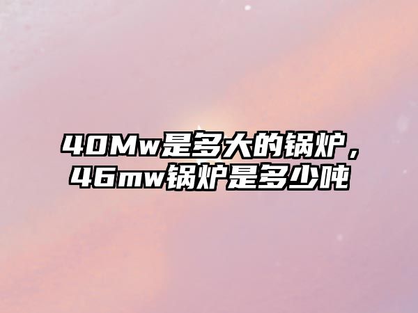 40Mw是多大的鍋爐，46mw鍋爐是多少噸