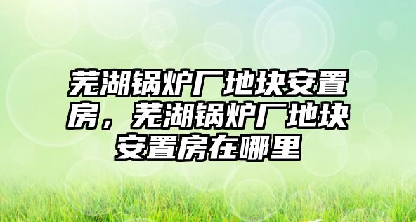 蕪湖鍋爐廠地塊安置房，蕪湖鍋爐廠地塊安置房在哪里