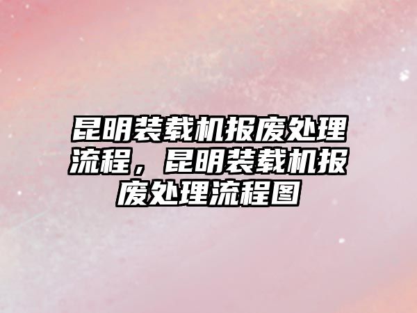 昆明裝載機(jī)報(bào)廢處理流程，昆明裝載機(jī)報(bào)廢處理流程圖