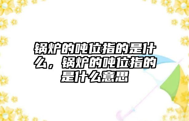 鍋爐的噸位指的是什么，鍋爐的噸位指的是什么意思