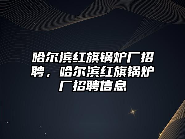 哈爾濱紅旗鍋爐廠招聘，哈爾濱紅旗鍋爐廠招聘信息