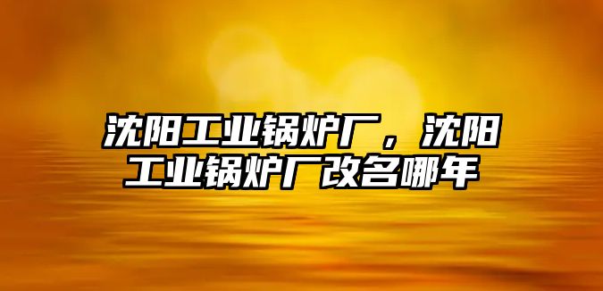 沈陽工業(yè)鍋爐廠，沈陽工業(yè)鍋爐廠改名哪年