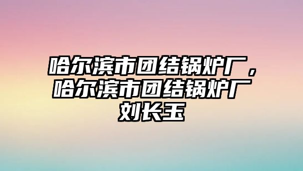 哈爾濱市團結(jié)鍋爐廠，哈爾濱市團結(jié)鍋爐廠劉長玉