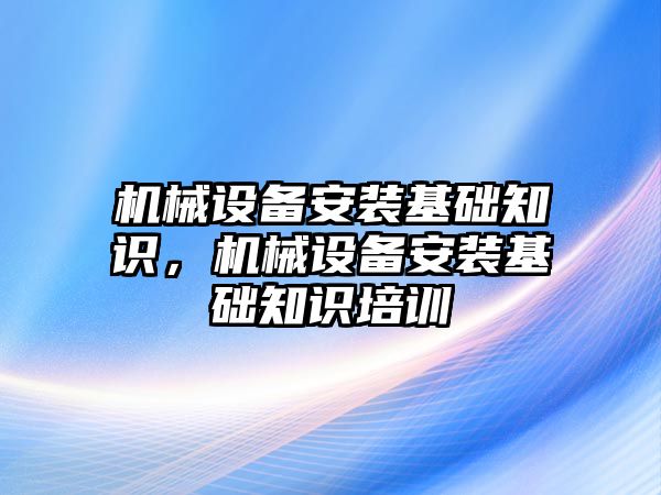 機(jī)械設(shè)備安裝基礎(chǔ)知識，機(jī)械設(shè)備安裝基礎(chǔ)知識培訓(xùn)