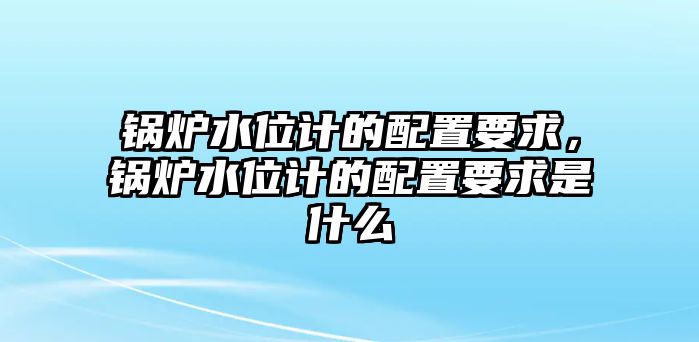 鍋爐水位計的配置要求，鍋爐水位計的配置要求是什么