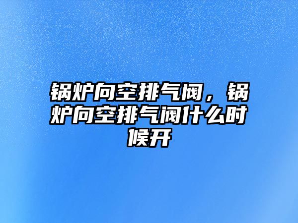 鍋爐向空排氣閥，鍋爐向空排氣閥什么時候開