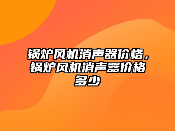 鍋爐風機消聲器價格，鍋爐風機消聲器價格多少