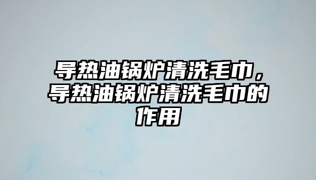 導(dǎo)熱油鍋爐清洗毛巾，導(dǎo)熱油鍋爐清洗毛巾的作用