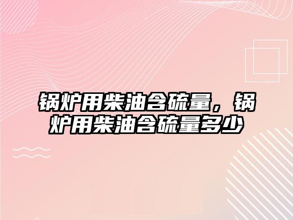 鍋爐用柴油含硫量，鍋爐用柴油含硫量多少