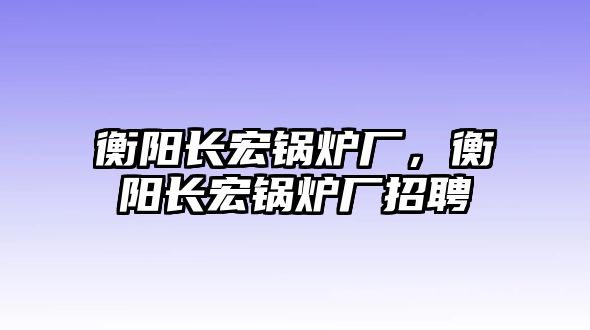 衡陽長(zhǎng)宏鍋爐廠，衡陽長(zhǎng)宏鍋爐廠招聘