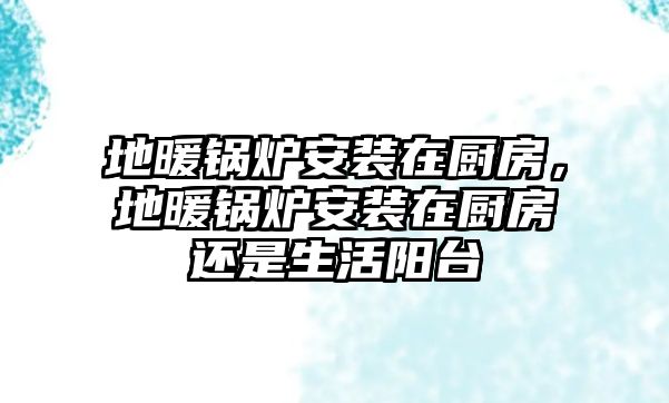 地暖鍋爐安裝在廚房，地暖鍋爐安裝在廚房還是生活陽臺