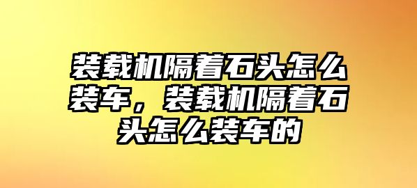 裝載機(jī)隔著石頭怎么裝車，裝載機(jī)隔著石頭怎么裝車的