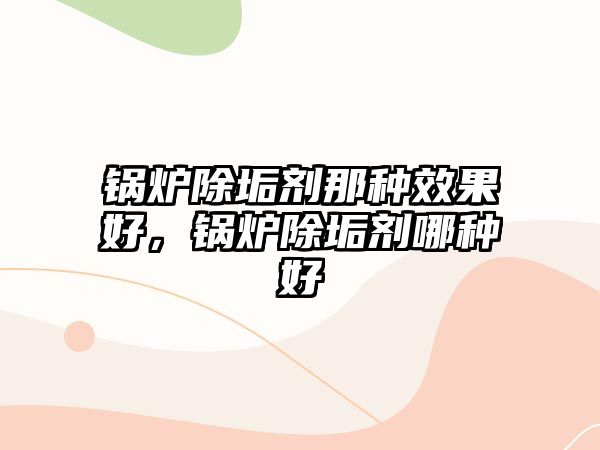 鍋爐除垢劑那種效果好，鍋爐除垢劑哪種好