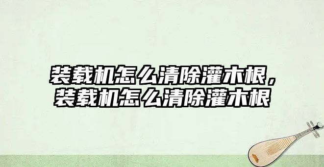 裝載機怎么清除灌木根，裝載機怎么清除灌木根