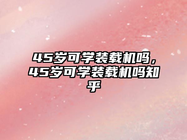 45歲可學(xué)裝載機(jī)嗎，45歲可學(xué)裝載機(jī)嗎知乎