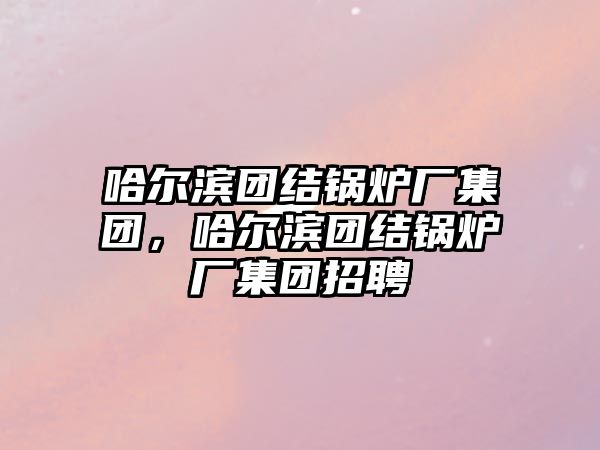 哈爾濱團(tuán)結(jié)鍋爐廠集團(tuán)，哈爾濱團(tuán)結(jié)鍋爐廠集團(tuán)招聘