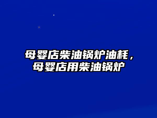 母嬰店柴油鍋爐油耗，母嬰店用柴油鍋爐