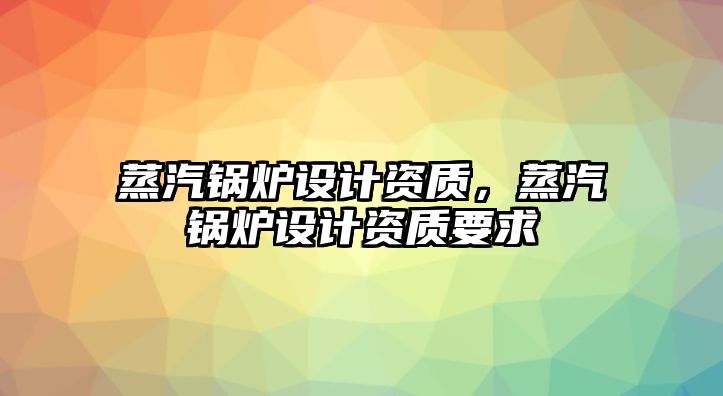 蒸汽鍋爐設計資質，蒸汽鍋爐設計資質要求