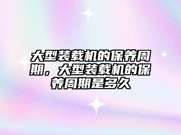 大型裝載機的保養(yǎng)周期，大型裝載機的保養(yǎng)周期是多久