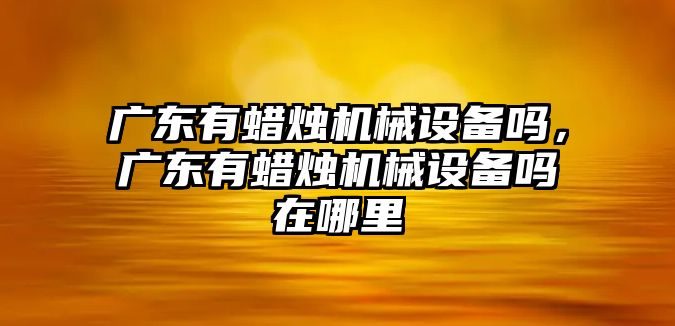 廣東有蠟燭機(jī)械設(shè)備嗎，廣東有蠟燭機(jī)械設(shè)備嗎在哪里