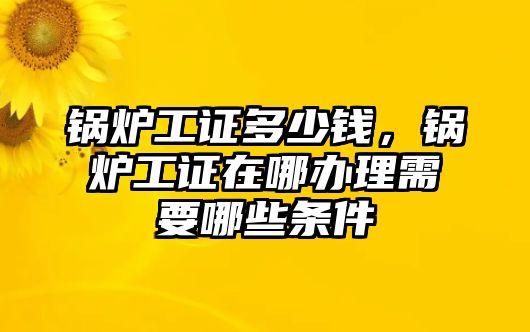 鍋爐工證多少錢，鍋爐工證在哪辦理需要哪些條件