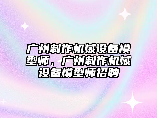 廣州制作機械設備模型師，廣州制作機械設備模型師招聘