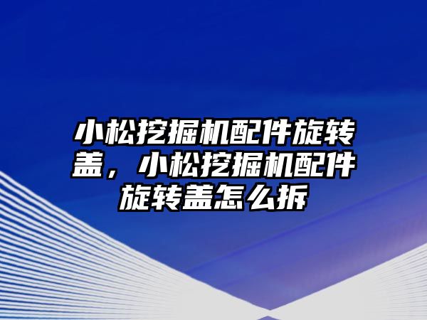 小松挖掘機配件旋轉蓋，小松挖掘機配件旋轉蓋怎么拆