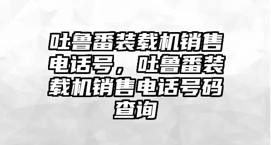 吐魯番裝載機(jī)銷(xiāo)售電話(huà)號(hào)，吐魯番裝載機(jī)銷(xiāo)售電話(huà)號(hào)碼查詢(xún)