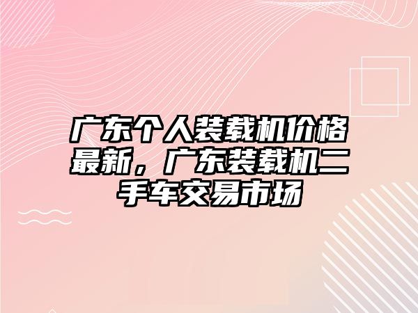 廣東個(gè)人裝載機(jī)價(jià)格最新，廣東裝載機(jī)二手車交易市場(chǎng)