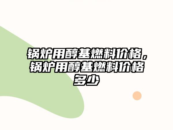 鍋爐用醇基燃料價格，鍋爐用醇基燃料價格多少