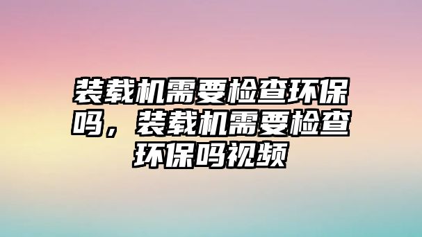 裝載機(jī)需要檢查環(huán)保嗎，裝載機(jī)需要檢查環(huán)保嗎視頻