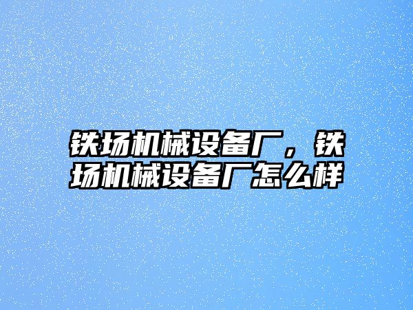 鐵場機械設(shè)備廠，鐵場機械設(shè)備廠怎么樣