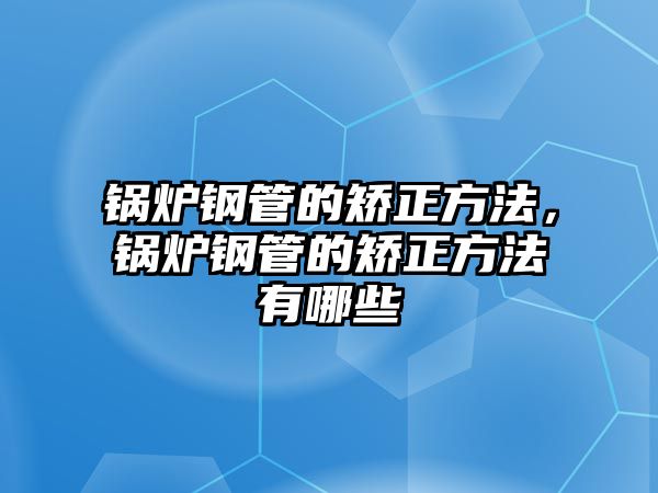 鍋爐鋼管的矯正方法，鍋爐鋼管的矯正方法有哪些