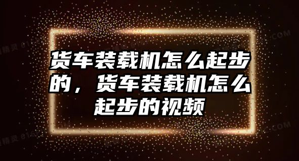 貨車裝載機怎么起步的，貨車裝載機怎么起步的視頻