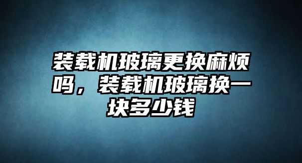 裝載機(jī)玻璃更換麻煩嗎，裝載機(jī)玻璃換一塊多少錢