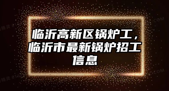 臨沂高新區(qū)鍋爐工，臨沂市最新鍋爐招工信息